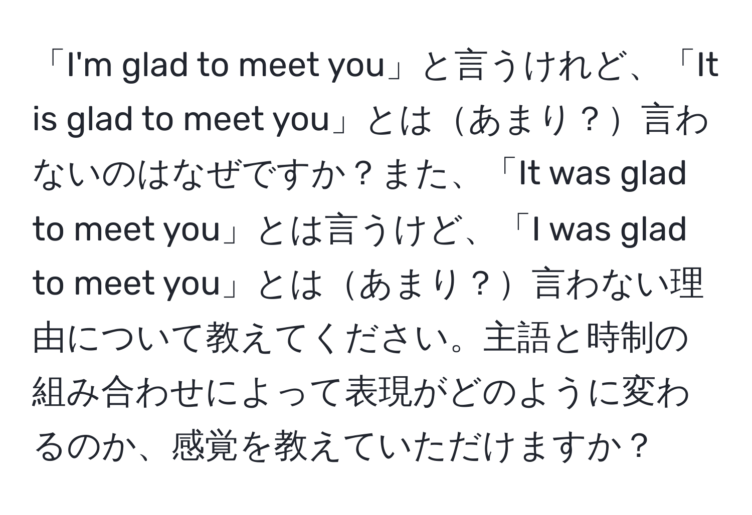 「I'm glad to meet you」と言うけれど、「It is glad to meet you」とはあまり？言わないのはなぜですか？また、「It was glad to meet you」とは言うけど、「I was glad to meet you」とはあまり？言わない理由について教えてください。主語と時制の組み合わせによって表現がどのように変わるのか、感覚を教えていただけますか？