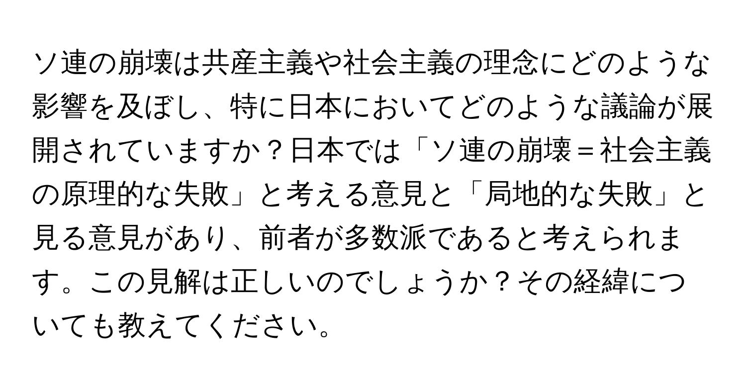 ソ連の崩壊は共産主義や社会主義の理念にどのような影響を及ぼし、特に日本においてどのような議論が展開されていますか？日本では「ソ連の崩壊＝社会主義の原理的な失敗」と考える意見と「局地的な失敗」と見る意見があり、前者が多数派であると考えられます。この見解は正しいのでしょうか？その経緯についても教えてください。