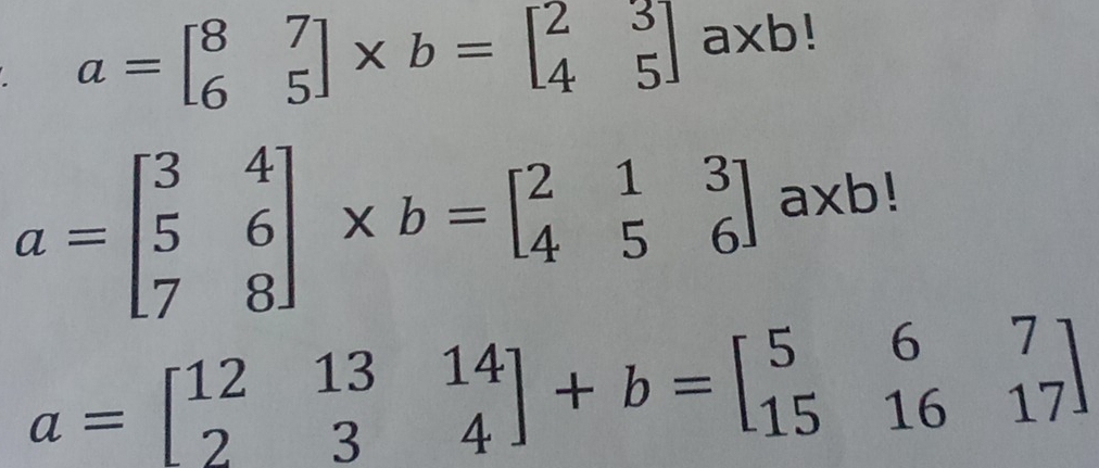 a=beginbmatrix 8&7 6&5endbmatrix * b=beginbmatrix 2&3 4&5endbmatrix a* b!
a=beginbmatrix 3&4 5&6 7&8endbmatrix * b=beginbmatrix 2&1&3 4&5&6endbmatrix axb!
a=beginbmatrix 12&13&14 2&3&4endbmatrix +b=beginbmatrix 5&6&7 15&16&17endbmatrix