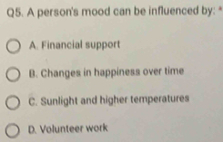 A person's mood can be influenced by:*
A. Financial support
B. Changes in happiness over time
C. Sunlight and higher temperatures
D. Volunteer work