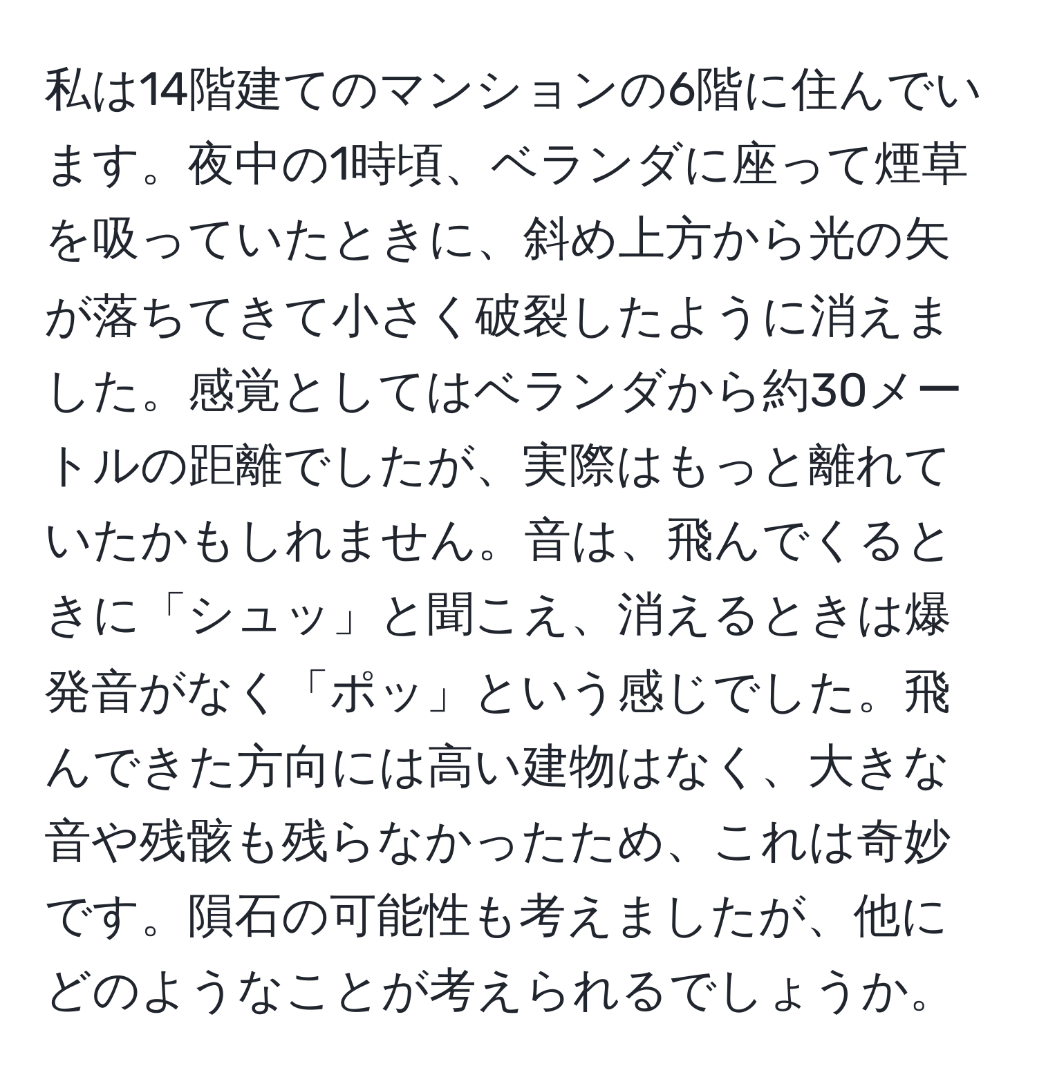 私は14階建てのマンションの6階に住んでいます。夜中の1時頃、ベランダに座って煙草を吸っていたときに、斜め上方から光の矢が落ちてきて小さく破裂したように消えました。感覚としてはベランダから約30メートルの距離でしたが、実際はもっと離れていたかもしれません。音は、飛んでくるときに「シュッ」と聞こえ、消えるときは爆発音がなく「ポッ」という感じでした。飛んできた方向には高い建物はなく、大きな音や残骸も残らなかったため、これは奇妙です。隕石の可能性も考えましたが、他にどのようなことが考えられるでしょうか。