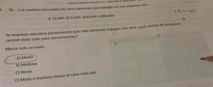 Los sueldos mensuales de cinco personas que trabajan en una empresa son
$ 12,000, $12,000. $30,000 y $90,000
Si
la empresa estuviera promoviendo que más personas trabajen con ellos ¿qué medida de tendencia
central debe usar para convencerias?
Marca sofo un óvato.
A) Media
B) Mediana
C) Moda
D) Moda o mediana tienen el valor más alto