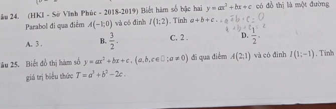 circ  
Xâu 24. (HKI - Sở Vĩnh Phúc - 2018-2019) Biết hàm số bậc hai y=ax^2+bx+c có đồ thị là một đường
Parabol đi qua điểm A(-1;0) và có đỉnh I(1;2). Tính a+b+c
A. 3 . B.  3/2 . C. 2 . D.  1/2 . 
2âu 25. Biết đồ thị hàm số y=ax^2+bx+c, (a,b,c∈ □; a!= 0) di qua điểm A(2;1) và có đinh I(1;-1). Tinh
giá trị biều thức T=a^3+b^2-2c.