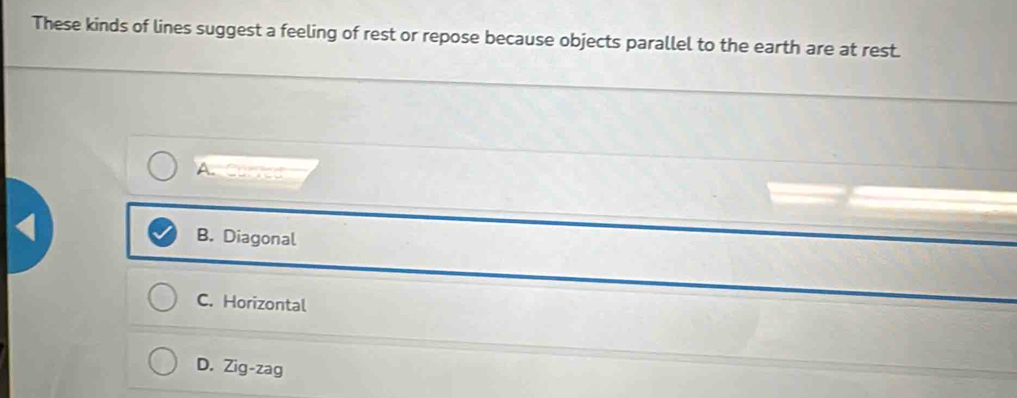 These kinds of lines suggest a feeling of rest or repose because objects parallel to the earth are at rest.
A.Caed
B. Diagonal
C. Horizontal
D. Zig-zag