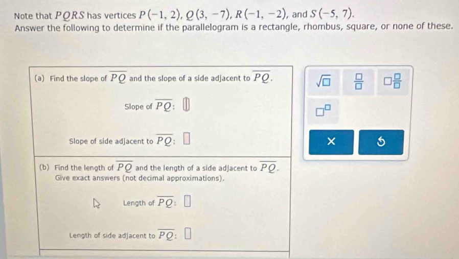 Note that PQRS has vertices P(-1,2), Q(3,-7), R(-1,-2) , and S(-5,7). 
Answer the following to determine if the parallelogram is a rectangle, rhombus, square, or none of these. 
(a) Find the slope of overline PQ and the slope of a side adjacent to overline PQ. sqrt(□ )  □ /□   □  □ /□  
Slope of overline PQ
□^(□)
Slope of side adjacent to overline PQ □ 
× 
(b) Find the length of overline PQ and the length of a side adjacent to overline PQ. 
Give exact answers (not decimal approximations). 
Length of overline PQ:□
Length of side adjacent to overline PQ □