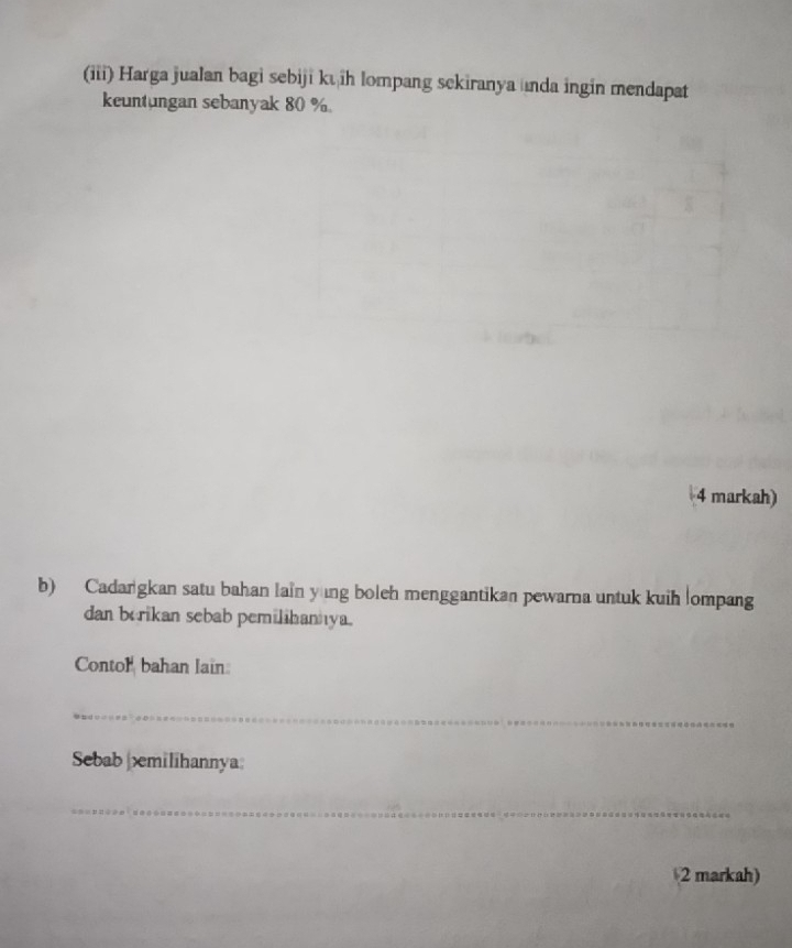 (iii) Harga jualan bagi sebiji kū ih lompang sekiranya unda ingin mendapat 
keuntungan sebanyak 80 %
4 markah) 
b) Cadargkan satu bahan lain yng boleh menggantikan pewarna untuk kuih lompang 
dan borikan sebab pemilihanya. 
Contor bahan lain 
_ 
Sebab |milihannya: 
_ 
2 markah)