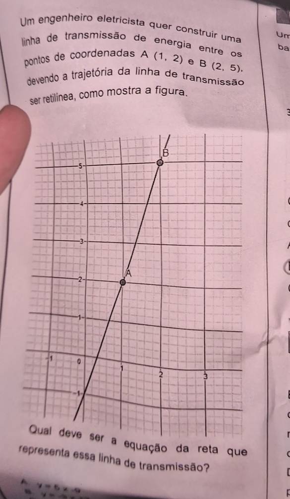 Um engenheiro eletricista quer construir uma Um
linha de transmissão de energia entre os
ba
pontos de coordenadas A (1,2) e B(2,5), 
devendo a trajetória da linha de transmissão
ser retilínea, como mostra a figura.
o da reta que
representa essa linha de transmissão?
A y=6x-9
yee