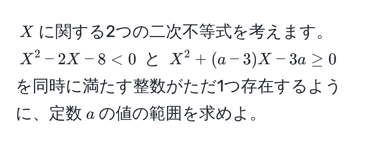 $X$に関する2つの二次不等式を考えます。$X^2 - 2X - 8 < 0$ と $X^2 + (a - 3)X - 3a ≥ 0$ を同時に満たす整数がただ1つ存在するように、定数$a$の値の範囲を求めよ。