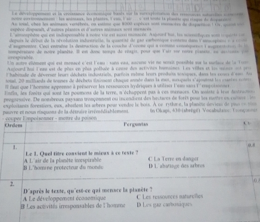 Le développement et la croissance économique basés sur la suresplonation des ressources naturelles mononen
otre environnement : les animaux, les plantes, l'eau, l'air .  c 'est toute la planète qui risque de disparaire
Au total, ches les animaux vertèbres, on estime que 8000 espèces sont menacées de disparition l Cr, quan t  
espèce disparaît, d'autres plantes et d'autres animaux sont menacés
L'atmosphère qui est indispensable à notre vie est aussi menacée. Aujourd'hui, les scientifiques sont in quiet  o
depuis  e  début de la révolution industrielle, la quantité de gaz carbonique contenu dans l'atmosphere n    
d'augmenter. Ce ci entraîe la destruction de la couche d'ozone qui a comme conséquence laugmensto  d 
tempéranire de notre planète. Il est donc temps de réagir, pour que l'air sur notre planète, ne devisnne p
irrespirable
Un autre élément qui est menacé c'est l'eau : sans eau, aucune vie ne scrait possible sur la surface de la  Te
Aujourd hui l'eau est de plus en plus polluée à cause des activités humaines Les villes et les usines ont pris
l'habitude de déverser leurs déchets industriels, parfois même leurs produits toxiques, dans les cours d'ean Au
total, 20 milliards de tonnes de déchets finissent chaque année dans la mer, auxquels s'ajoutent les marées notres
Il faut que l'homme apprenne à préserver les ressources hydriques à utiliser l'eau sans l''empoisonner.
Enfin, les forêts qui sont les poumons de la terre, n'échappent pas à ces menaces. On assiste à leur destructou
progressive. De nombreux paysans tronçonnent ou incendient des hectares de forêt pour les mettre    cui ur  l
exploitants forestiers, eux, abatlent les arbres pour vendre le bois. À ce rythme, la planète devient de ptus en  plu
pauvre et nous risquons de la détruire irrémédiablement.  In Okapi, 430 (abrégé) Vocabulaire: Tronçonnes
- 

0.