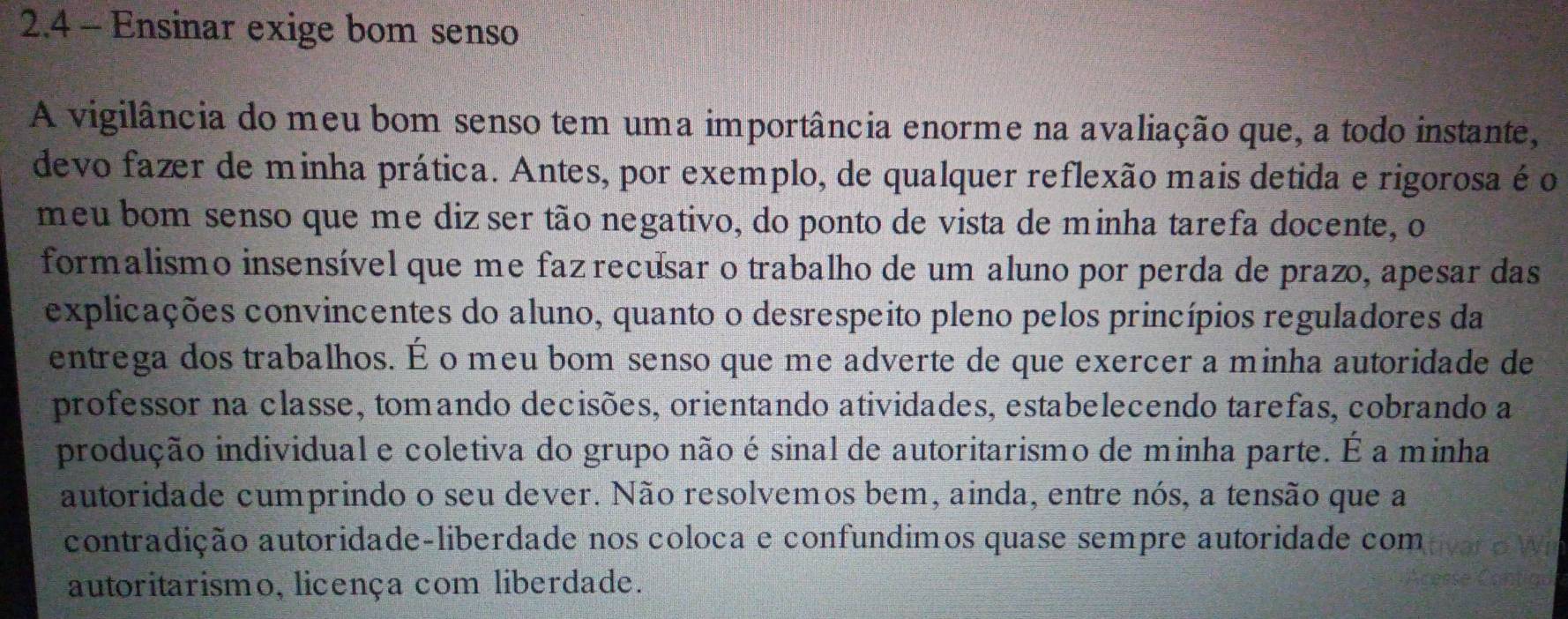 2.4 - Ensinar exige bom senso 
A vigilância do meu bom senso tem uma importância enorme na avaliação que, a todo instante, 
devo fazer de minha prática. Antes, por exemplo, de qualquer reflexão mais detida e rigorosa é o 
meu bom senso que me diz ser tão negativo, do ponto de vista de minha tarefa docente, o 
formalismo insensível que me fazrecusar o trabalho de um aluno por perda de prazo, apesar das 
explicações convincentes do aluno, quanto o desrespeito pleno pelos princípios reguladores da 
entrega dos trabalhos. É o meu bom senso que me adverte de que exercer a minha autoridade de 
professor na classe, tomando decisões, orientando atividades, estabelecendo tarefas, cobrando a 
produção individual e coletiva do grupo não é sinal de autoritarismo de minha parte. É a minha 
autoridade cumprindo o seu dever. Não resolvemos bem, ainda, entre nós, a tensão que a 
contradição autoridade-liberdade nos coloca e confundimos quase sempre autoridade com 
autoritarismo, licença com liberdade.