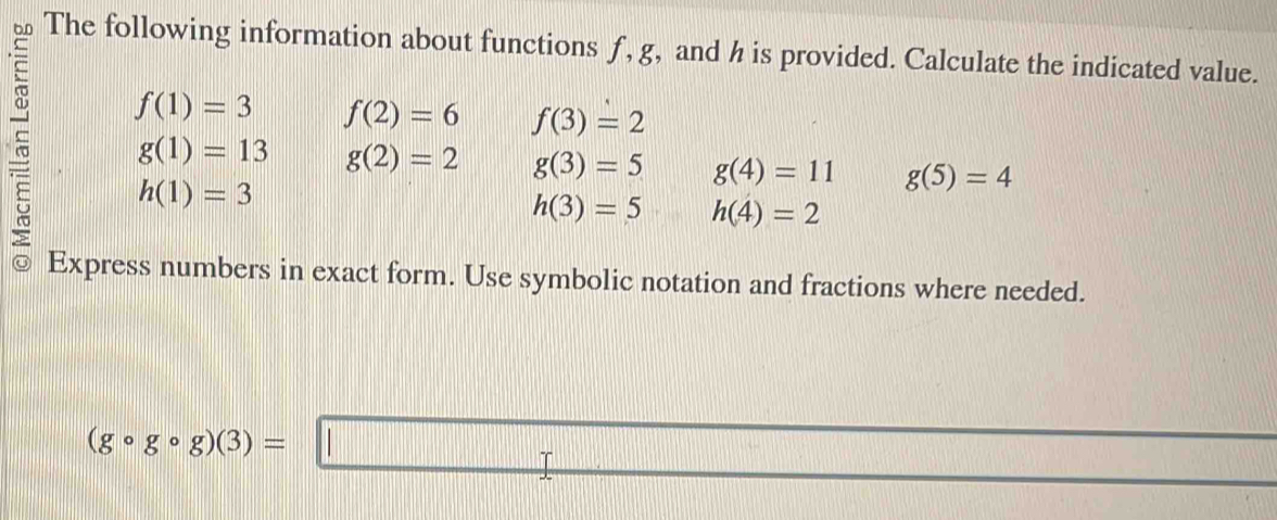 The following information about functions ƒ, g, and h is provided. Calculate the indicated value.
f(1)=3 f(2)=6 f(3)=2
g(1)=13 g(2)=2 g(3)=5 g(4)=11 g(5)=4
h(1)=3
h(3)=5 h(4)=2
Express numbers in exact form. Use symbolic notation and fractions where needed. 
·s ·s ·s
(gcirc gcirc g)(3)=□