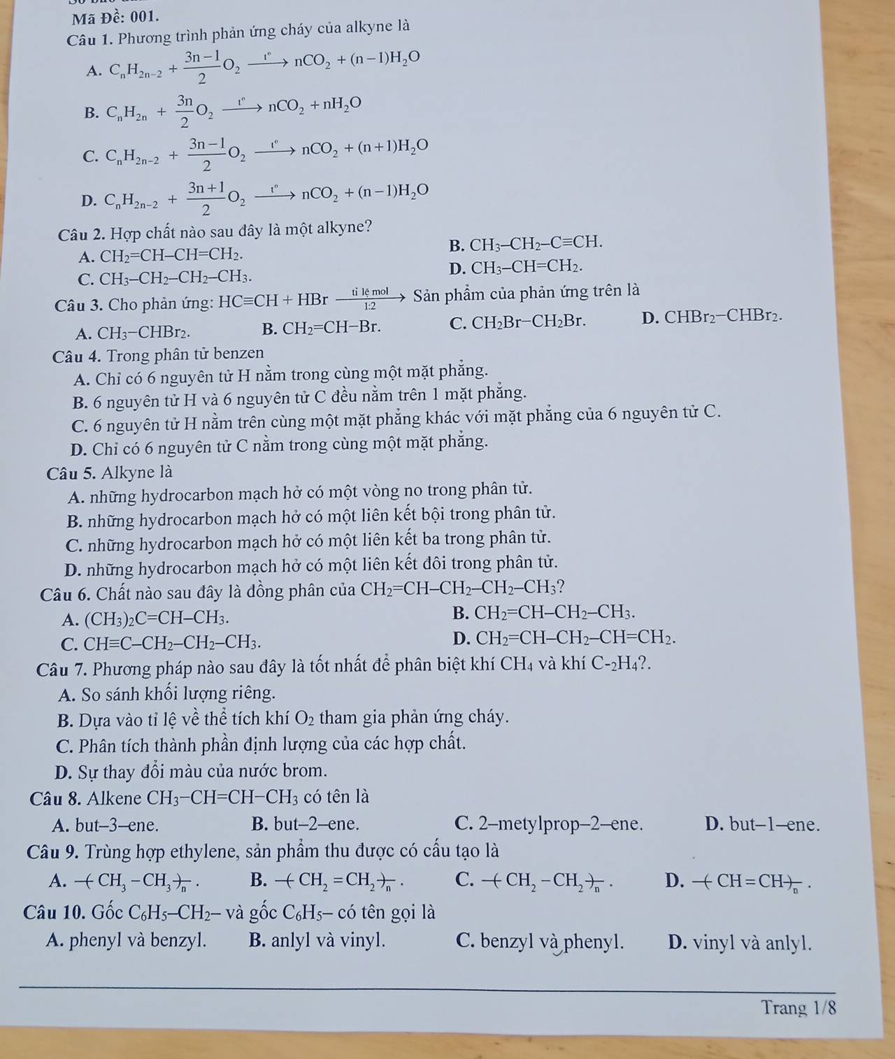 Mã Đề: 001.
Câu 1. Phương trình phản ứng cháy của alkyne là
A. C_nH_2n-2+ (3n-1)/2 O_2xrightarrow rnCO_2+(n-1)H_2O
B. C_nH_2n+ 3n/2 O_2xrightarrow rnCO_2+nH_2O
C. C_nH_2n-2+ (3n-1)/2 O_2xrightarrow [^circ nCO_2+(n+1)H_2O
D. C_nH_2n-2+ (3n+1)/2 O_2xrightarrow r°nCO_2+(n-1)H_2O
Câu 2. Hợp chất nào sau đây là một alkyne?
B. CH_3-CH_2-Cequiv CH.
A. CH_2=CH-CH=CH_2.
D. CH_3-CH=CH_2.
C. CH_3-CH_2-CH_2-CH_3.
Câu 3. Cho phản ứng: HCequiv CH+HBrxrightarrow tilemolSan ản phẩm của phản ứng trên là
A. CH_3-CHBr_2. B. CH_2=CH-Br. C. CH_2Br-CH_2Br. D. CHBr_2-CHBr_2.
Câu 4. Trong phân tử benzen
A. Chỉ có 6 nguyên tử H nằm trong cùng một mặt phẳng.
B. 6 nguyên tử H và 6 nguyên tử C đều nằm trên 1 mặt phẳng.
C. 6 nguyên tử H nằm trên cùng một mặt phẳng khác với mặt phẳng của 6 nguyên tử C.
D. Chỉ có 6 nguyên tử C nằm trong cùng một mặt phẳng.
Câu 5. Alkyne là
A. những hydrocarbon mạch hở có một vòng no trong phân tử.
B. những hydrocarbon mạch hở có một liên kết bội trong phân tử.
C. những hydrocarbon mạch hở có một liên kết ba trong phân tử.
D. những hydrocarbon mạch hở có một liên kết đôi trong phân tử.
Câu 6. Chất nào sau đây là đồng phân của CH_2=CH-CH_2-CH_2-CH_3 ?
A. (CH_3)_2C=CH-CH_3.
B. CH_2=CH-CH_2-CH_3.
C. CHequiv C-CH_2-CH_2-CH_3.
D. CH_2=CH-CH_2-CH=CH_2.
Câu 7. Phương pháp nào sau đây là tốt nhất để phân biệt khí ở CH_4 và khí C-_2H_4?.
A. So sánh khối lượng riêng.
B. Dựa vào tỉ lệ về thể tích khí O_2 tham gia phản ứng cháy.
C. Phân tích thành phần định lượng của các hợp chất.
D. Sự thay đổi màu của nước brom.
Câu 8. Alkene CH_3-CH=CH-CH_3 có tên là
A. but-3-ene. B. but-2-ene. C. 2-metylprop-2-ene. D. but-1-ene.
Câu 9. Trùng hợp ethylene, sản phẩm thu được có cấu tạo là
A. -(CH_3-CH_3)_n. B. -(CH_2=CH_2)_n. C. -(CH_2-CH_2)_n. D. -(CH=CH)_n.
Câu 10. Gốc C_6H_5-CH_2- và gốc C_6H_5- ó tn gọi là
A. phenyl và benzyl. B. anlyl và vinyl. C. benzyl và phenyl. D. vinyl và anlyl.
Trang 1/8