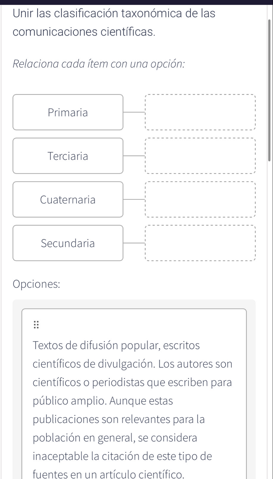 Unir las clasificación taxonómica de las 
comunicaciones científicas. 
Relaciona cada ítem con una opción: 
Primaria 
Terciaria 
Cuaternaria 
Secundaria 
Opciones: 
Textos de difusión popular, escritos 
científicos de divulgación. Los autores son 
científicos o periodistas que escriben para 
público amplio. Aunque estas 
publicaciones son relevantes para la 
población en general, se considera 
inaceptable la citación de este tipo de 
fuentes en un artículo científico