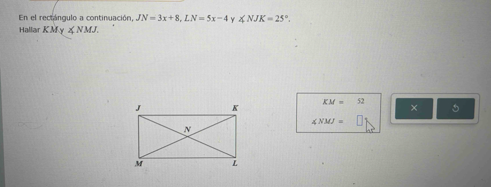 En el rectángulo a continuación, JN=3x+8, LN=5x-4 y ∠ NJK=25°. 
Hallar K M Ky ∠ NMJ.
KM=52
× 5
∠ NMJ=□°