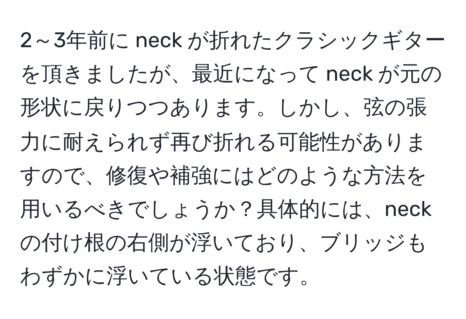 2～3年前に neck が折れたクラシックギターを頂きましたが、最近になって neck が元の形状に戻りつつあります。しかし、弦の張力に耐えられず再び折れる可能性がありますので、修復や補強にはどのような方法を用いるべきでしょうか？具体的には、neck の付け根の右側が浮いており、ブリッジもわずかに浮いている状態です。