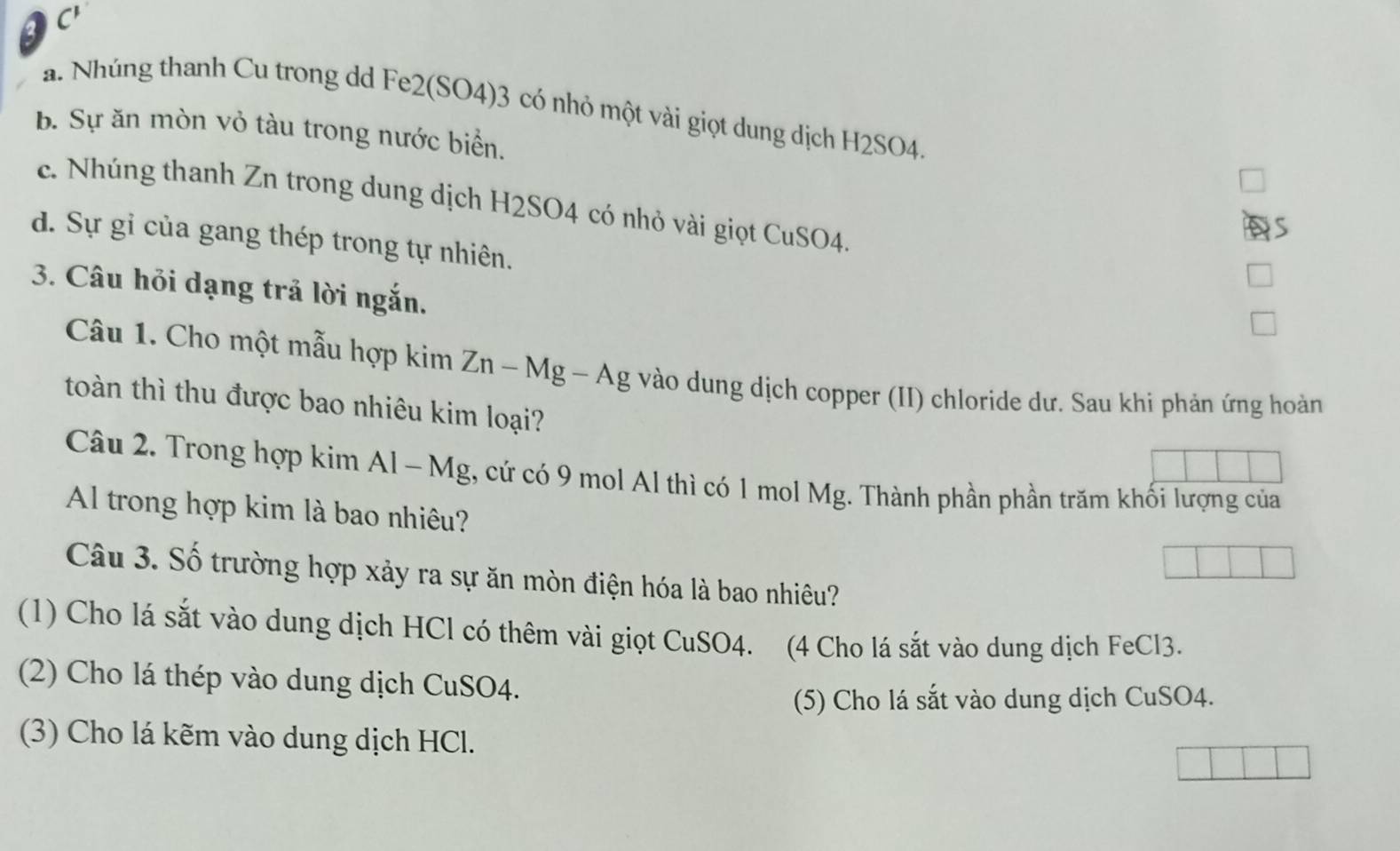 C'
a. Nhúng thanh Cu trong dd Fe2(SO4) 3 có nhỏ một vài giọt dung dịch H2SO4.
b. Sự ăn mòn vỏ tàu trong nước biển.
c. Nhúng thanh Zn trong dung dịch H2SO4 có nhỏ vài giọt CuSO4.
d. Sự gỉ của gang thép trong tự nhiên.
3. Câu hỏi dạng trả lời ngắn.
Câu 1. Cho một mẫu hợp kim Zn - Mg - Ag vào dung dịch copper (II) chloride dư. Sau khi phản ứng hoàn
toàn thì thu được bao nhiêu kim loại?
Câu 2. Trong hợp kim Al - Mg, cứ có 9 mol Al thì có 1 mol Mg. Thành phần phần trăm khối lượng của
Al trong hợp kim là bao nhiêu?
Câu 3. Số trường hợp xảy ra sự ăn mòn điện hóa là bao nhiêu?
(1) Cho lá sắt vào dung dịch HCl có thêm vài giọt CuSO4. (4 Cho lá sắt vào dung dịch FeCl3.
(2) Cho lá thép vào dung dịch CuSO4.
(5) Cho lá sắt vào dung dịch CuSO4.
(3) Cho lá kẽm vào dung dịch HCl.