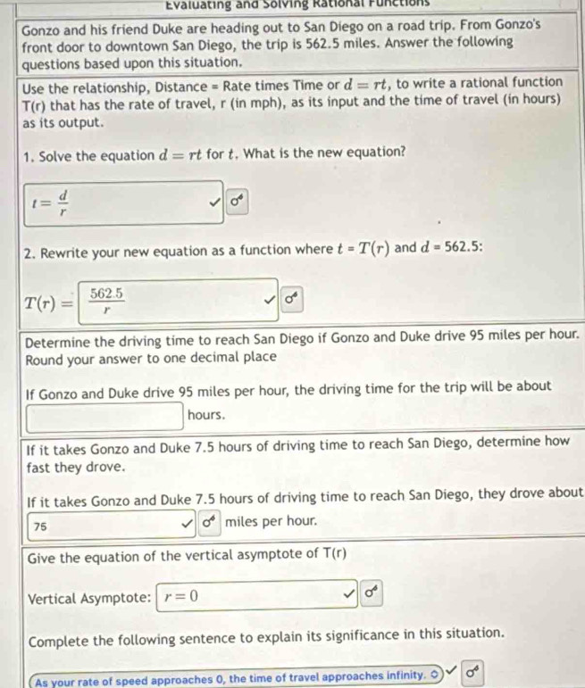 Evaluating and Solving Rational Functions 
Gonzo and his friend Duke are heading out to San Diego on a road trip. From Gonzo's 
front door to downtown San Diego, the trip is 562.5 miles. Answer the following 
questions based upon this situation. 
Use the relationship, Distance = Rate times Time or d=rt , to write a rational function
T(r) that has the rate of travel, r (in mph), as its input and the time of travel (in hours) 
as its output. 
1. Solve the equation d=rt for t. What is the new equation?
t= d/r 
sigma^4
2. Rewrite your new equation as a function where t=T(r) and d=562.5
T(r)=| (562.5)/r 
sigma^4
Determine the driving time to reach San Diego if Gonzo and Duke drive 95 miles per hour. 
Round your answer to one decimal place 
If Gonzo and Duke drive 95 miles per hour, the driving time for the trip will be about
hours. 
If it takes Gonzo and Duke 7.5 hours of driving time to reach San Diego, determine how 
fast they drove. 
If it takes Gonzo and Duke 7.5 hours of driving time to reach San Diego, they drove about
sigma^6
75 miles per hour. 
Give the equation of the vertical asymptote of T(r)
Vertical Asymptote: r=0
sigma^6
Complete the following sentence to explain its significance in this situation. 
As your rate of speed approaches 0, the time of travel approaches infinity. O sigma^4