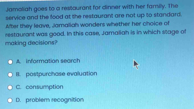 Jamaliah goes to a restaurant for dinner with her family. The
service and the food at the restaurant are not up to standard.
After they leave, Jamaliah wonders whether her choice of
restaurant was good. In this case, Jamaliah is in which stage of
making decisions?
A. information search
B. postpurchase evaluation
C. consumption
D. problem recognition