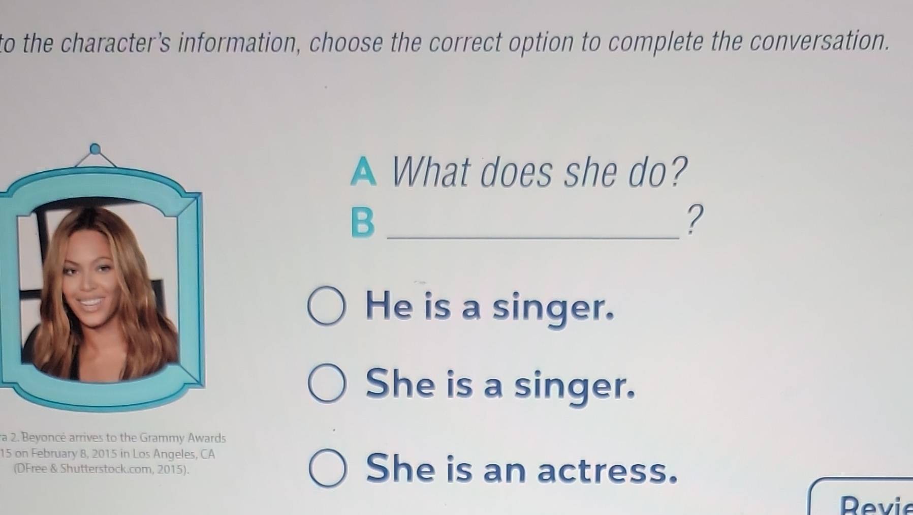 to the character’s information, choose the correct option to complete the conversation. 
A What does she do? 
_B 
? 
He is a singer. 
She is a singer. 
ra 2. Beyoncé arrives to the Grammy Awards
15 on February 8, 2015 in Los Angeles, CA 
(DFree & Shutterstock.com, 2015). She is an actress. 
Revie