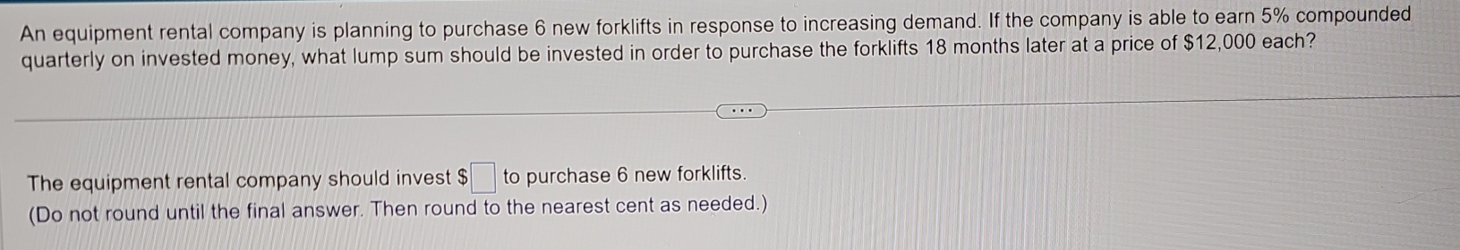 An equipment rental company is planning to purchase 6 new forklifts in response to increasing demand. If the company is able to earn 5% compounded 
quarterly on invested money, what lump sum should be invested in order to purchase the forklifts 18 months later at a price of $12,000 each? 
The equipment rental company should invest $□ to purchase 6 new forklifts. 
(Do not round until the final answer. Then round to the nearest cent as needed.)