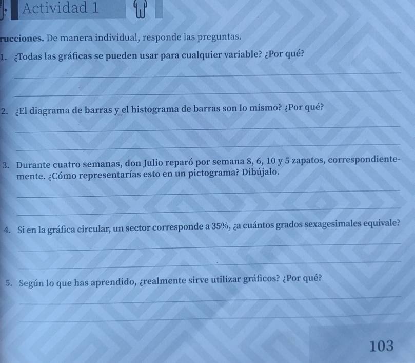 Actividad 1 W 
rucciones. De manera individual, responde las preguntas. 
1. ¿Todas las gráficas se pueden usar para cualquier variable? ¿Por qué? 
_ 
_ 
2. ¿El diagrama de barras y el histograma de barras son lo mismo? ¿Por qué? 
_ 
_ 
3. Durante cuatro semanas, don Julio reparó por semana 8, 6, 10 y 5 zapatos, correspondiente- 
mente. ¿Cómo representarías esto en un pictograma? Dibújalo. 
_ 
_ 
4. Si en la gráfica circular, un sector corresponde a 35%, ¿a cuántos grados sexagesimales equivale? 
_ 
_ 
5. Según lo que has aprendido, ¿realmente sirve utilizar gráficos? ¿Por qué? 
_ 
_ 
_ 
103