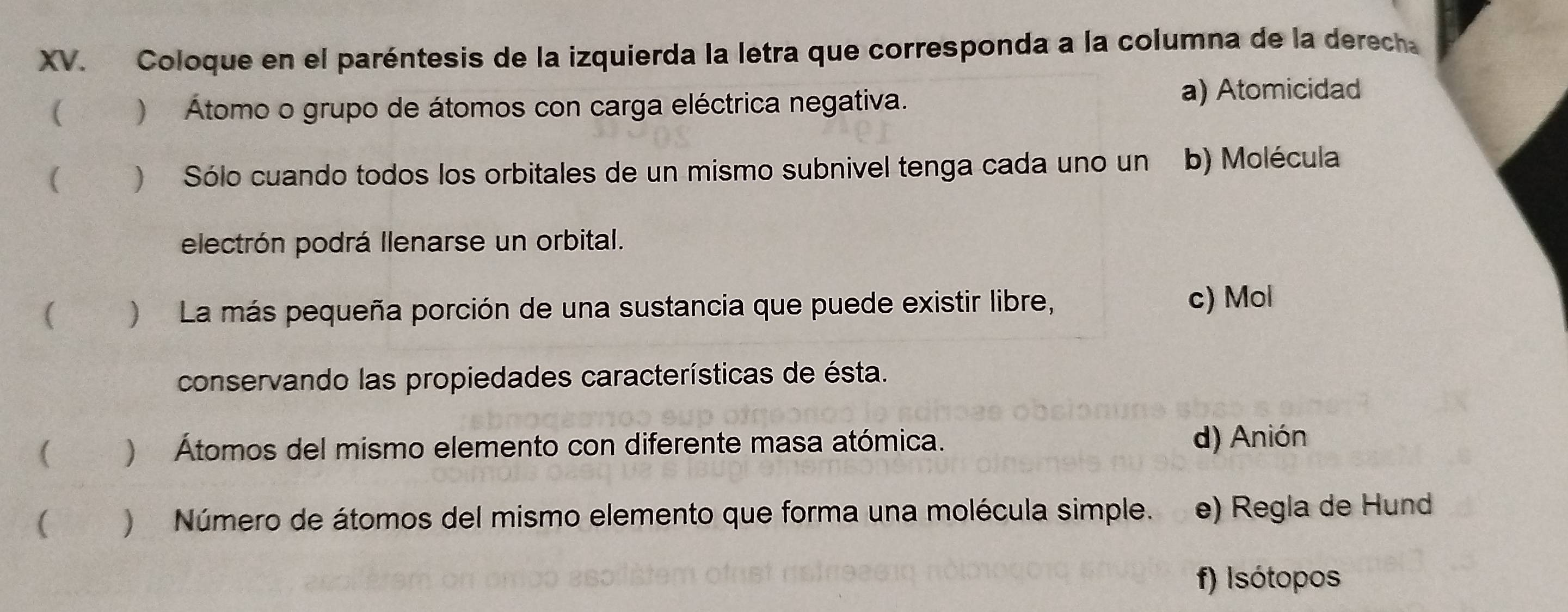 Coloque en el paréntesis de la izquierda la letra que corresponda a la columna de la derecha
( ) Átomo o grupo de átomos con carga eléctrica negativa. a) Atomicidad
 ) Sólo cuando todos los orbitales de un mismo subnivel tenga cada uno un b) Molécula
electrón podrá llenarse un orbital.
( ) La más pequeña porción de una sustancia que puede existir libre, c) Mol
conservando las propiedades características de ésta.
( ) Átomos del mismo elemento con diferente masa atómica.
d) Anión
( ) Número de átomos del mismo elemento que forma una molécula simple. e) Regla de Hund
f) Isótopos