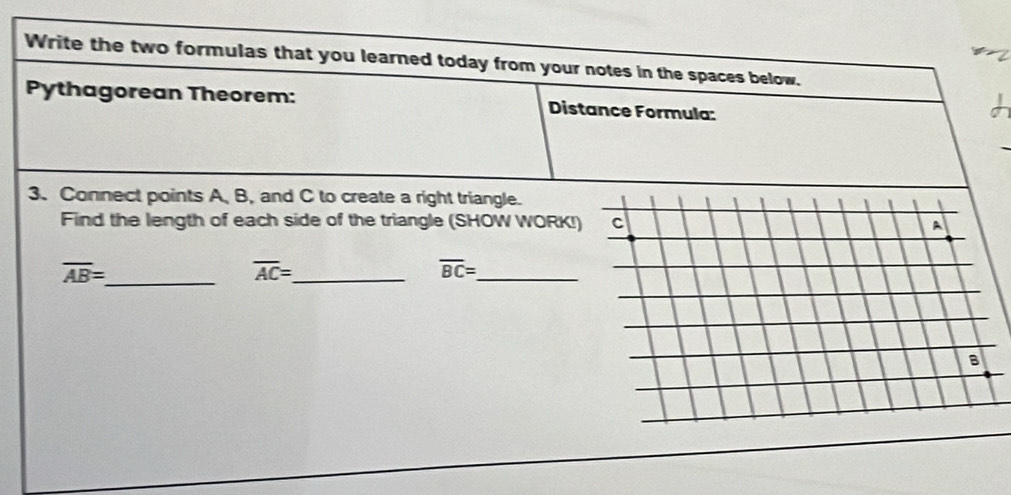 Write the two formulas that you learned today from your notes in the spaces below. 
Pythagorean Theorem: Distance Formula: 
3. Connect points A, B, and C to create a right triangle. 
Find the length of each side of the triangle (SHOW WORK! 
_ overline AB=
overline AC= _
overline BC= _