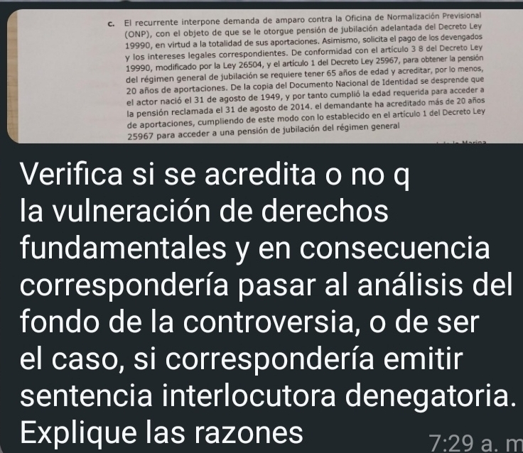 El recurrente interpone demanda de amparo contra la Oficina de Normalización Previsional 
(ONP), con el objeto de que se le otorgue pensión de jubilación adelantada del Decreto Ley 
19990, en virtud a la totalidad de sus aportaciones. Asimismo, solicita el pago de los devengados 
y los intereses legales correspondientes. De conformidad con el artículo 3 8 del Decreto Ley 
19990, modificado por la Ley 26504, y el artículo 1 del Decreto Ley 25967, para obtener la pensión 
del régimen general de jubilación se requiere tener 65 años de edad y acreditar, por lo menos,
20 años de aportaciones. De la copia del Documento Nacional de Identidad se desprende que 
el actor nació el 31 de agosto de 1949, y por tanto cumplió la edad requerida para acceder a 
la pensión reclamada el 31 de agosto de 2014. el demandante ha acreditado más de 20 años 
de aportaciones, cumpliendo de este modo con lo establecido en el artículo 1 del Decreto Ley 
25967 para acceder a una pensión de jubilación del régimen general 
Verifica si se acredita o no q 
la vulneración de derechos 
fundamentales y en consecuencia 
correspondería pasar al análisis del 
fondo de la controversia, o de ser 
el caso, si correspondería emitir 
sentencia interlocutora denegatoria. 
Explique las razones a. m
7:29