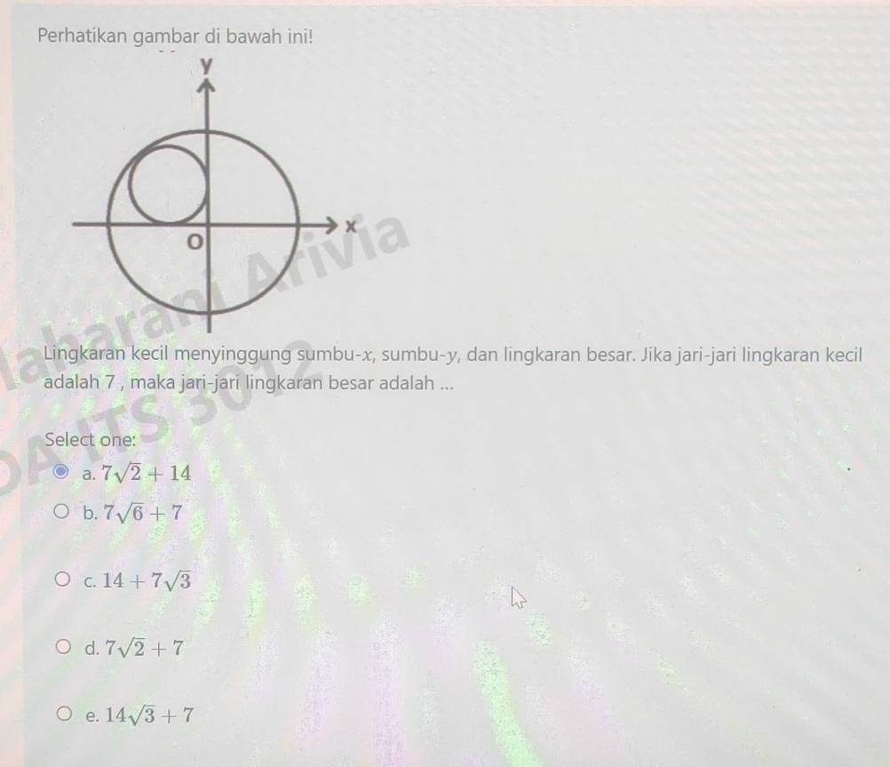 Perhatikan gambar di bawah ini!
Lingkaran kecil menyinggung sumbu- x, sumbu- y, dan lingkaran besar. Jika jari-jari lingkaran kecil
adalah 7 , maka jari-jari lingkaran besar adalah ...
Select one:
a. 7sqrt(2)+14
b. 7sqrt(6)+7
C. 14+7sqrt(3)
d. 7sqrt(2)+7
e. 14sqrt(3)+7