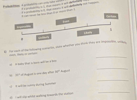 Probabilities: A probability can only take valul 
If a probability is 1, that means it will definitely Ill 
If a probability is 0, that means it will definitely not happen. 
ss than 0 or more than 1
1) For each of the following scenarios, state whether you think they are impossible, unlikely 
_ 
even, likely or certain: 
a) A baby that is born will be a boy 
_ 
b) 31^(st) of August is one day after 30^(th) August 
_ 
c) It will be sunny during Summer 
d) I will slip whilst walking towards the station 
_