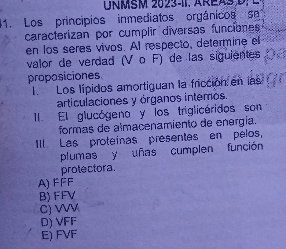 UNMSM 2023-1I. AREAS,D, L
1. Los principios inmediatos orgánicos se
caracterizan por cumplir diversas funciones
en los seres vivos. AI respecto, determine el
valor de verdad (V o F) de las siguientes
proposiciones.
I. Los lípidos amortiguan la fricción en las
articulaciones y órganos internos.
II. El glucógeno y los triglicéridos son
formas de almacenamiento de energía.
III. Las proteínas presentes en pelos,
plumas y uñas cumplen función
protectora.
A) FFF
B) FFV
C) WV
D) VFF
E) FVF