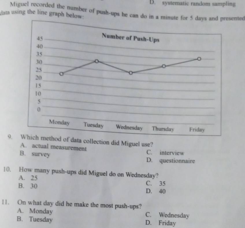 D. systematic random sampling
Miguel recorded the number of push-ups he can do in a minute for 5 days and presented
data using the line graph below:
9. Which method of data collection did Miguel use?
A. actual measurement C. interview
B. survey
D. questionnaire
10. How many push-ups did Miguel do on Wednesday?
A. 25
C. 35
B. 30 D. 40
11. On what day did he make the most push-ups?
A. Monday C. Wednesday
B. Tuesday D. Friday