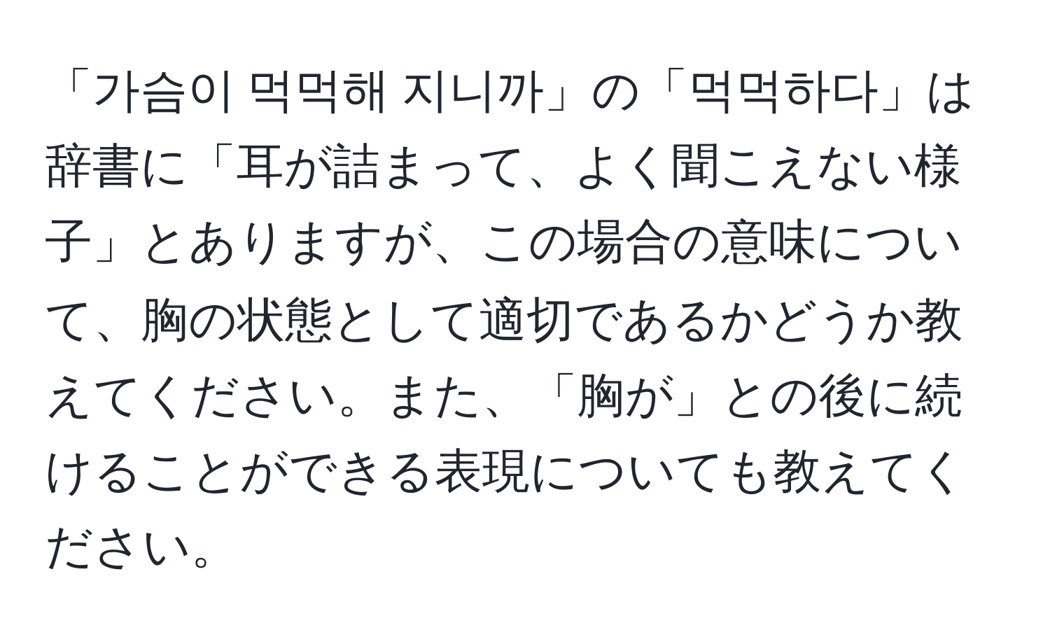 「가슴이 먹먹해 지니까」の「먹먹하다」は辞書に「耳が詰まって、よく聞こえない様子」とありますが、この場合の意味について、胸の状態として適切であるかどうか教えてください。また、「胸が」との後に続けることができる表現についても教えてください。