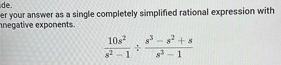 ide. 
er your answer as a single completely simplified rational expression with 
nnegative exponents.
 10s^2/s^2-1 /  (s^3-s^2+s)/s^3-1 