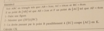 Exsvice d |AB=5cm|AC=10cm e BC=8cm
Nait 4|in * n scéaute sets que 
El us poiné de [AB] ret què AH=2cm F un point de [AC] tel que AF=4cm
I= Faire use figure. 
2= Monirer que (EF)||(BC). 
3-La droite passant par le point B parallèlement à (EC) coupe (AC) en K. 
Calculer CK