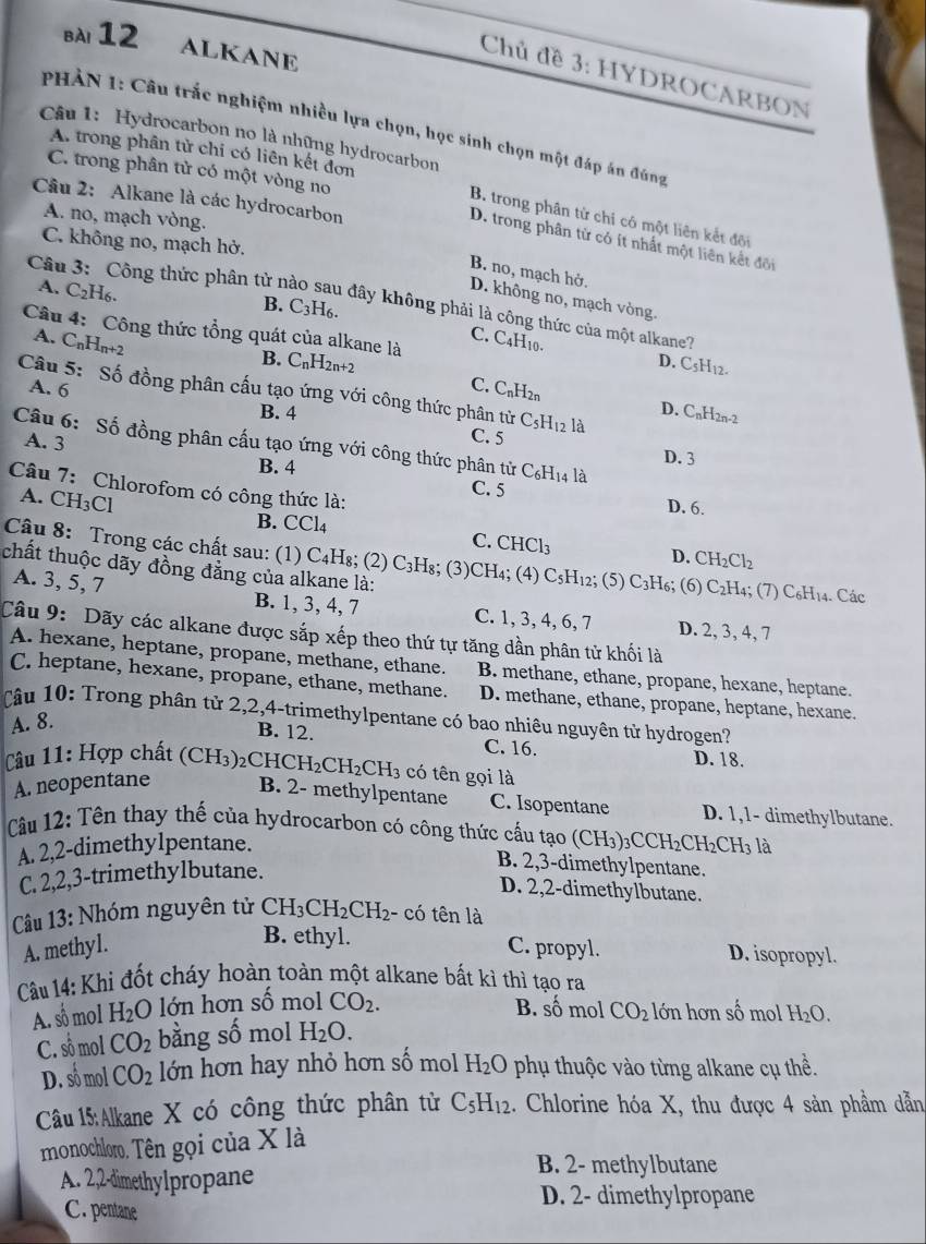 ALKANE
Chủ đề 3: HYDROCARBON
PHẢN 1: Câu trắc nghiệm nhiều lựa chọn, học sinh chọn một đáp án đúng
Câu 1: Hydrocarbon no là những hydrocarbon
A. trong phân tử chi có liên kết đơn
C. trong phân tử có một vòng no
Câu 2: Alkane là các hydrocarbon
A. no, mạch vòng.
B. trong phân tử chỉ có một liên kết đội
C. không no, mạch hở.
D. trong phân từ có ít nhất một liên kết đối
B. no, mạch hở.
A. C_2H_6.
D. không no, mạch vòng.
Câu 3: Công thức phân tử nào sau đây không phải là công thức của một alkane?
B. C_3H_6. 
Câu 4: Công thức tổng quát của alkane là
A. C_nH_n+2
C. C4H10.
B. C_nH_2n+2
D. CsH12.
A. 6 C. C_nH_2n
Câu 5: Số đồng phân cấu tạo ứng với công thức phân tử C_5 I12 là
B. 4
D. CnH2n-2
Câu 6: Số đồng phân cấu tạo ứng với công thức phân tử C_6H_14 là
C. 5 D. 3
A. 3 B. 4
Câu 7: Chlorofom có công thức là:
C. 5 D. 6.
A. C H_3Cl
B. CCl4
C. CHCl_3
D. CH_2Cl_2
Câu 8: Trong các chất sau: (1) C₄H₈; (2) C₃H₈; (3)CH₄; (4) Cs 3H12; (5) C3H6; (6) C2H4; (7) C₆H14. Các
chất thuộc dãy đồng đẳng của alkane là:
A. 3, 5, 7 B. 1, 3, 4, 7 C. 1, 3, 4, 6, 7
Câu 9: Dãy các alkane được sắp xếp theo thứ tự tăng dần phân tử khối là D. 2, 3, 4, 7
A. hexane, heptane, propane, methane, ethane. B. methane, ethane, propane, hexane, heptane.
C. heptane, hexane, propane, ethane, methane. D. methane, ethane, propane, heptane, hexane.
Câu 10: Trong phân tử 2,2,4-trimethylpentane có bao nhiêu nguyên từ hydrogen?
A. 8.
B. 12. C. 16. D. 18.
Câu 11: Hợp chất ( CF H3)2CHO H_2CH_2CH_3 có tên gọi là
A. neopentane B. 2- methylpentane C. Isopentane D. 1,1- dimethylbutane.
Câu 12: Tên thay thế của hydrocarbon có công thức cấu tạo () CH_3)_3CCH_2CH_2CH_3 là
A. 2,2-dimethylpentane.
C. 2,2,3-trimethylbutane.
B. 2,3-dimethylpentane.
D. 2,2-dimethylbutane.
Câu 13: Nhóm nguyên tử CH_3CH_2CH_2 - có tên là
B. ethyl.
A. methyl. C. propyl. D. isopropyl.
Câu 14: Khi đốt cháy hoàn toàn một alkane bất kì thì tạo ra
A. số mol H_2O lớn hơn số mol CO_2.
B. số mol CO_2 lớn hơn số mol H_2O.
C. số mol CO_2 bằng số mol H_2O.
D. số mol CO_2 lớn hơn hay nhỏ hơn số mol H_2O phụ thuộc vào từng alkane cụ thề.
Câu 15:Alkane X có công thức phân từ C_5H_12. Chlorine hóa X, thu được 4 sản phầm dẫn
monochloro. Tên gọi của X là
B. 2- methylbutane
A. 2,2-dimethyIpropane
D. 2- dimethylpropane
C. pentane