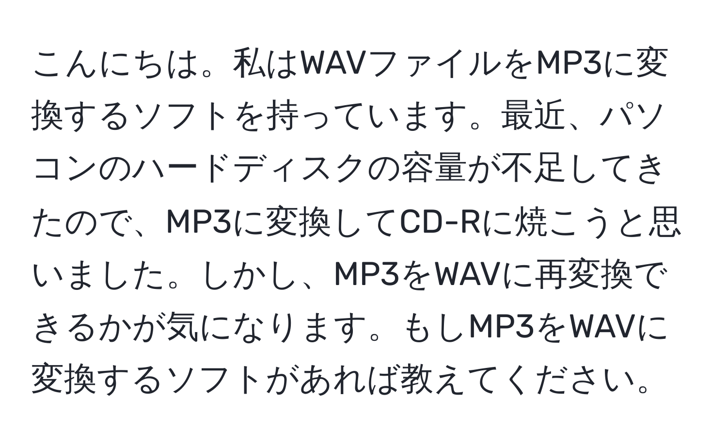 こんにちは。私はWAVファイルをMP3に変換するソフトを持っています。最近、パソコンのハードディスクの容量が不足してきたので、MP3に変換してCD-Rに焼こうと思いました。しかし、MP3をWAVに再変換できるかが気になります。もしMP3をWAVに変換するソフトがあれば教えてください。