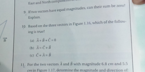 East and North component
9. If two vectors have equal magnitudes, can their sum be zero?
Explain.
10. Based on the three vectors in Figure 1.16, which of the follow-
ing is true?
(a) vector A+vector B+vector C=0
(b) vector A=vector C+vector B
(c) vector C+vector A=vector B
11. For the two vectors overline A and vector B with magnitude 6.8 cm and 5.5
cm in Figure 1.17, determine the magnitude and direction of