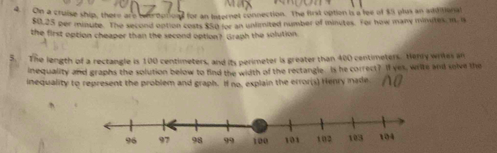 On a cruise ship, there are teroptionl for an Internet connection. The first option is a fee of $5 plus an additional
$0,25 per minute. The second option costs $50 for an unlimited number of minutes. For how many minutes, m. n 
the first option cheaper than the second option? Graph the solution 
5. The length of a rectangle is 100 centimeters, and its perimeter is greater than 400 centimeters. Henry writes an 
inequality and graphs the solution below to find the width of the rectangle. Is he correct? If yes, write and solve the 
inequality to represent the problem and graph. If no, explain the error(s) Henry made: