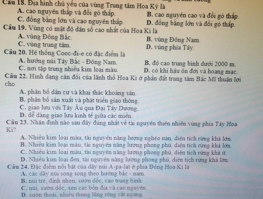 Cầu 18. Địa hình chủ yểu của vùng Trung tâm Hoa Kỳ là
A. cao nguyên thấp và đồi gò thấp. B. cao nguyên cao và đồi gò thấp.
C. đồng bằng lớn và cao nguyên thấp. D. đồng bằng lớn và đồi gò thấp.
Câu 19. Vùng có mật độ dân số cao nhất của Hoa Kì là
A. vùng Đông Bắc. B. vùng Đồng Nam.
C. vùng trung tâm. D. vùng phía Tây.
Câu 20. Hệ thống Cooc-đi-e có đặc điểm là
A. hướng núi Tây Bắc - Đông Nam. B. độ cao trung bình dưới 2000 m.
C. nơi tập trung nhiều kim loại màu. D. có khí hậu ôn đới và hoang mạc.
Cầu 22. Hình dạng cân đổi của lãnh thổ Hoa Kì ở phần đất trung tâm Bắc Mĩ thuận lợi
cho
A. phân bổ dân cư và khai thác khoáng sản.
B. phân bố sản xuất và phát triển giao thông.
C. giao lưu với Tây Âu qua Đại Tây Dương.
D. dể dàng giao lưu kinh tế giữa các miền.
Cầu 23. Nhận định nào sau đây đúng nhất về tài nguyên thiên nhiên vùng phía Tây Hoa
Ki?
A. Nhiều kim loại màu, tài nguyên năng lượng nghèo nàn, diện tích rừng khá lớn.
B. Nhiều kim loại màu, tài nguyên năng lượng phong phú, diện tích rừng khá lớn.
C. Nhiều kim loại màu, tài nguyên năng lượng phong phú, diện tích rừng khá ít.
D. Nhiều kim loại đen, tài nguyên năng lượng phong phú, diện tích rừng khá lớn.
Câu 24. Đặc điểm nổi bật của dãy núi A-pa-lat ở phía Đông Hoa Kì là
A. các dãy núi song song theo hướng bắc - nam.
B. núi trẻ, đinh nhọn, sườn dốc, cao trung bình.
C. núi, sườn dốc, xen các bồn địa và cao nguyên.
D. sườn thoái, nhiều thung lũng rộng cắt ngang.