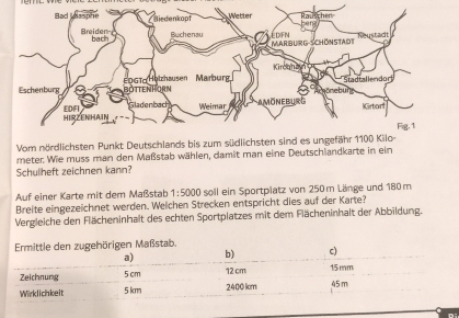 Vom nördlichsten Punkt Deutschlands bis zum südlichsten sind es un 
meter. Wie muss man den Maßstab wählen, damit man eine Deutschlandkarte in ein 
Schullheft zeichnen kann? 
Auf einer Karte mit dem Maßstab 1:5000 soll ein Sportplatz von 250 m Länge und 180 m
Breite eingezeichnet werden. Welchen Strecken entspricht dies auf der Karte? 
Vergleiche den Flächeninhalt des echten Sportplatzes mit dem Flächeninhalt der Abbildung. 
Di