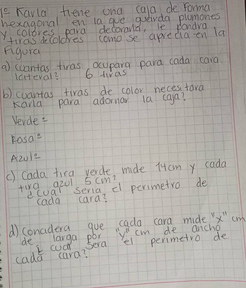 le Kavla fiene ana cala, de forma 
hexagonal en la gue querda plumones 
Y. colores, para decorana, le pondra 
tiras decoloves como se aprecia en 1a 
figura 
a) wuantas tiras ocupara para cada cara 
lateval? 6 tiras 
b) cuantas tiras de color neces tara 
Karla para adornar ia caa? 
Vevdee 
Pasae 
A201e 
() Cada fira yerde, mide 1ucm y cada 
fird a201 5cmm? 
dcuar seria, cl perimetro de 
cada cara? 
d) conadera gue cada cara mide x" cm
de larga por ''y'', cm de ancho 
k. coat sera ei perimetro de 
cada cara?