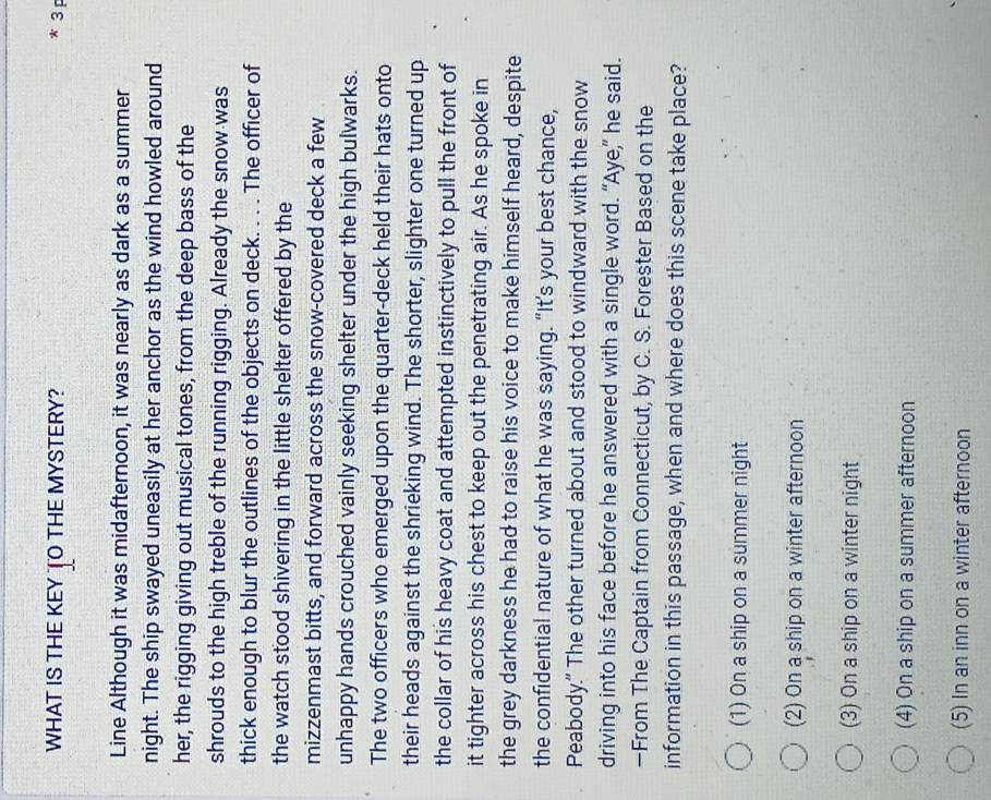 WHAT IS THE KEY TO THE MYSTERY? * 3 p
Line Although it was midafternoon, it was nearly as dark as a summer
night. The ship swayed uneasily at her anchor as the wind howled around
her, the rigging giving out musical tones, from the deep bass of the
shrouds to the high treble of the running rigging. Already the snow was
thick enough to blur the outlines of the objects on deck. . . . The officer of
the watch stood shivering in the little shelter offered by the
mizzenmast bitts, and forward across the snow-covered deck a few
unhappy hands crouched vainly seeking shelter under the high bulwarks.
The two officers who emerged upon the quarter-deck held their hats onto
their heads against the shrieking wind. The shorter, slighter one turned up
the collar of his heavy coat and attempted instinctively to pull the front of
it tighter across his chest to keep out the penetrating air. As he spoke in
the grey darkness he had to raise his voice to make himself heard, despite
the confidential nature of what he was saying. “It’s your best chance,
Peabody." The other turned about and stood to windward with the snow
driving into his face before he answered with a single word. “Aye,” he said.
—From The Captain from Connecticut, by C. S. Forester Based on the
information in this passage, when and where does this scene take place?
(1) On a ship on a summer night
(2) On a ship on a winter afternoon
(3) On a ship on a winter night
(4) On a ship on a summer afternoon
(5) In an inn on a winter afternoon