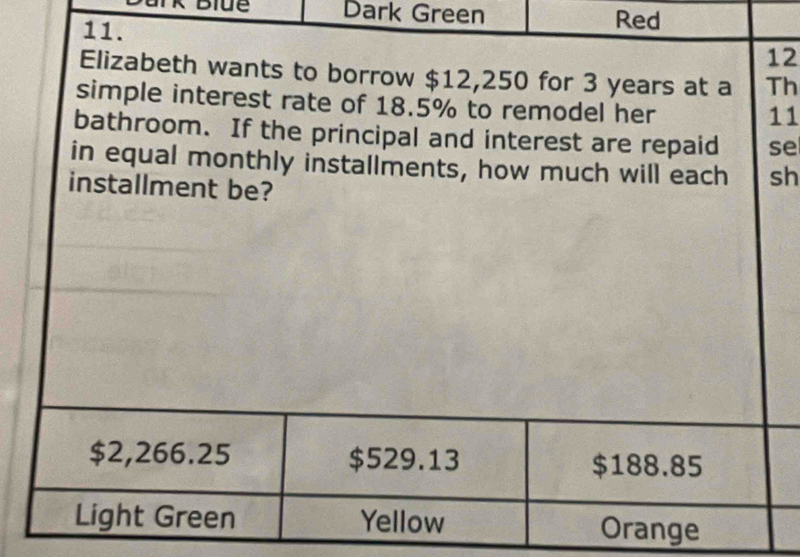 Dark Green Red
11.
12
Elizabeth wants to borrow $12,250 for 3 years at a Th
simple interest rate of 18.5% to remodel her
11
bathroom. If the principal and interest are repaid se
in equal monthly installments, how much will each sh
installment be?
$2,266.25 $529.13 $188.85
Light Green Yellow Orange