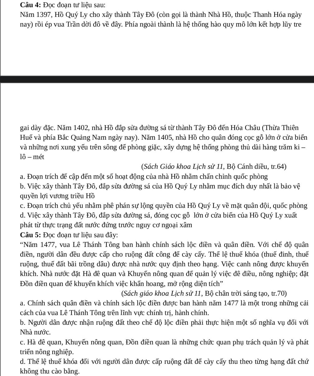 Đọc đoạn tư liệu sau:
Năm 1397, Hồ Quý Ly cho xây thành Tây Đô (còn gọi là thành Nhà Hồ, thuộc Thanh Hóa ngày
nay) rồi ép vua Trần dời đô về đây. Phía ngoài thành là hệ thống hào quy mô lớn kết hợp lũy tre
gai dày đặc. Năm 1402, nhà Hồ đắp sửa đường sá từ thành Tây Đô đến Hóa Châu (Thừa Thiên
Huế và phía Bắc Quảng Nam ngày nay). Năm 1405, nhà Hồ cho quân đóng cọc gỗ lớn ở cửa biến
và những nơi xung yếu trên sông để phòng giặc, xây dựng hệ thống phòng thủ dài hàng trăm ki -
lô - mét
(Sách Giáo khoa Lịch sử 11, Bộ Cánh diều, tr.64)
a. Đoạn trích đế cập đến một số hoạt động của nhà Hồ nhằm chấn chỉnh quốc phòng
b. Việc xây thành Tây Đô, đắp sửa đường sá của Hồ Quý Ly nhằm mục đích duy nhất là bảo vệ
quyền lợi vương triều Hồ
c. Đoạn trích chủ yếu nhằm phê phán sự lộng quyền của Hồ Quý Ly về mặt quân đội, quốc phòng
d. Việc xây thành Tây Đô, đắp sửa đường sá, đóng cọc gỗ lớn ở cửa biến của Hồ Quý Ly xuất
phát từ thực trạng đất nước đứng trước nguy cơ ngoại xâm
Câu 5: Đọc đoạn tư liệu sau đây:
“Năm 1477, vua Lê Thánh Tông ban hành chính sách lộc điền và quân điền. Với chế độ quân
điền, người dân đều được cấp cho ruộng đất công để cày cấy. Thể lệ thuế khóa (thuế đinh, thuế
ruộng, thuế đất bãi trồng dâu) được nhà nước quy định theo hạng. Việc canh nông được khuyến
khích. Nhà nước đặt Hà đề quan và Khuyến nông quan để quản lý việc đê điều, nông nghiệp; đặt
Đồn điền quan để khuyến khích việc khẩn hoang, mở rộng diện tích''
(Sách giáo khoa Lịch sử 11, Bộ chân trời sáng tạo, tr.70)
a. Chính sách quân điền và chính sách lộc điền được ban hành năm 1477 là một trong những cải
cách của vua Lê Thánh Tông trên lĩnh vực chính trị, hành chính.
b. Người dân được nhận ruộng đất theo chế độ lộc điền phải thực hiện một số nghĩa vụ đối với
Nhà nước.
c. Hà để quan, Khuyến nông quan, Đồn điền quan là những chức quan phụ trách quản lý và phát
triển nông nghiệp.
d. Thể lệ thuế khóa đối với người dân được cấp ruộng đất để cày cấy thu theo từng hạng đất chứ
không thu cào bằng.
