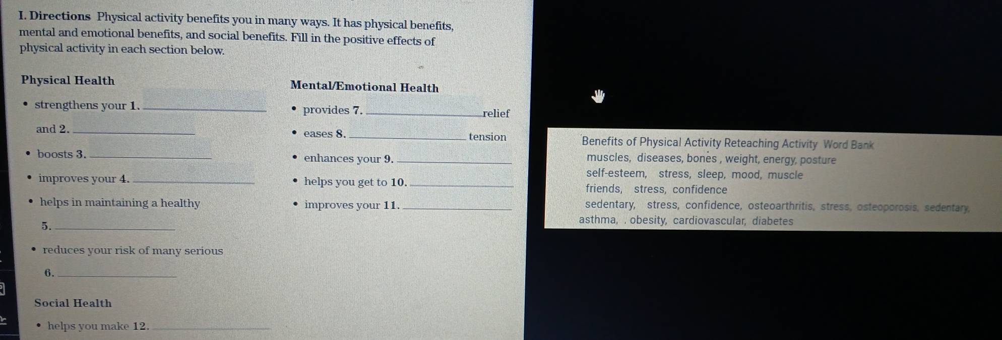 Directions Physical activity benefits you in many ways. It has physical benefits,
mental and emotional benefits, and social benefits. Fill in the positive effects of
physical activity in each section below.
Physical Health Mental/Emotional Health
strengthens your 1. _provides 7._
relief
and 2._
eases 8. _tension Benefits of Physical Activity Reteaching Activity Word Bank
boosts 3. _enhances your 9. _muscles, diseases, bonès , weight, energy, posture
self-esteem, stress, sleep, mood, muscle
improves your 4. _helps you get to 10._
friends, stress, confidence
helps in maintaining a healthy improves your 11 _sedentary, stress, confidence, osteoarthritis, stress, osteoporosis, sedentary,
5._
asthma, . obesity, cardiovascular, diabetes
reduces your risk of many serious
6._
Social Health
helps you make 12._