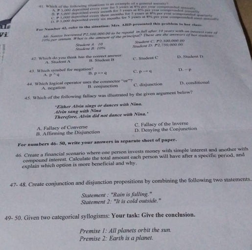 Which of the Rolowing situations is an example of a general susults?
1P 5 000 deposited every year for 5 years at 875 per year compoonded sntertle
B p 5,000 depocited every month for 5 years at 8%% per year compounded anatic
E P 5,000 deposited every three months for S years at R4 per year compounded mnarts
15.P 5.000 deposited every six months for 5 years at 8% per year compounded som antotts
ils
For Number 42, refer to the situation: Mrs. ARD presented this problem to her class:
Vi Me Samia borrowed P2,500,000.00 to be repaid in full after 10 years with an interest rate at
10% per anmun. What is the amount of the principal? These are the answers of her students
Student B. 10% Student A 10 Student D. P2,750,000.00 Student C. P2,500,000.00
42. Which do you think has the correct answer: B. Student B C. Student C D. Student D
A. Student A
43. Which symbol for negation? C. pto q D. - p
A. p^(wedge)q B. prightarrow q
44. Which logical operator uses the connector 'or”? B. conjunction C. disjunction D. conditional
A. negation
45. Which of the following fallacy was illustrated by the given argument below?
*Either Alvin sings or dances with Nina.
Alvin sang with Nina
Therefore, Alvin did not dance with Nina.'
A. Fallacy of Converse C. Fallacy of the Inverse
B. Affirming the Disjunction D. Denying the Conjunction
For numbers 46- 50, write your answers in separate sheet of paper.
46. Create a financial scenario where one person invests money with simple interest and another with
compound interest. Calculate the total amount each person will have after a specific period, and
explain which option is more beneficial and why.
47- 48. Create conjunction and disjunction propositions by combining the following two statements.
Statement : "Rain is falling."
Statement 2: "It is cold outside."
49- 50. Given two categorical syllogisms: Your task: Give the conclusion.
Premise 1: All planets orbit the sun.
Premise 2: Earth is a planet.