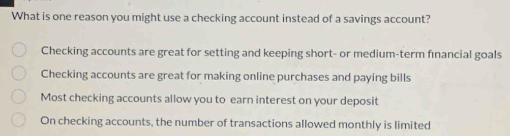 What is one reason you might use a checking account instead of a savings account?
Checking accounts are great for setting and keeping short- or medium-term fınancial goals
Checking accounts are great for making online purchases and paying bills
Most checking accounts allow you to earn interest on your deposit
On checking accounts, the number of transactions allowed monthly is limited