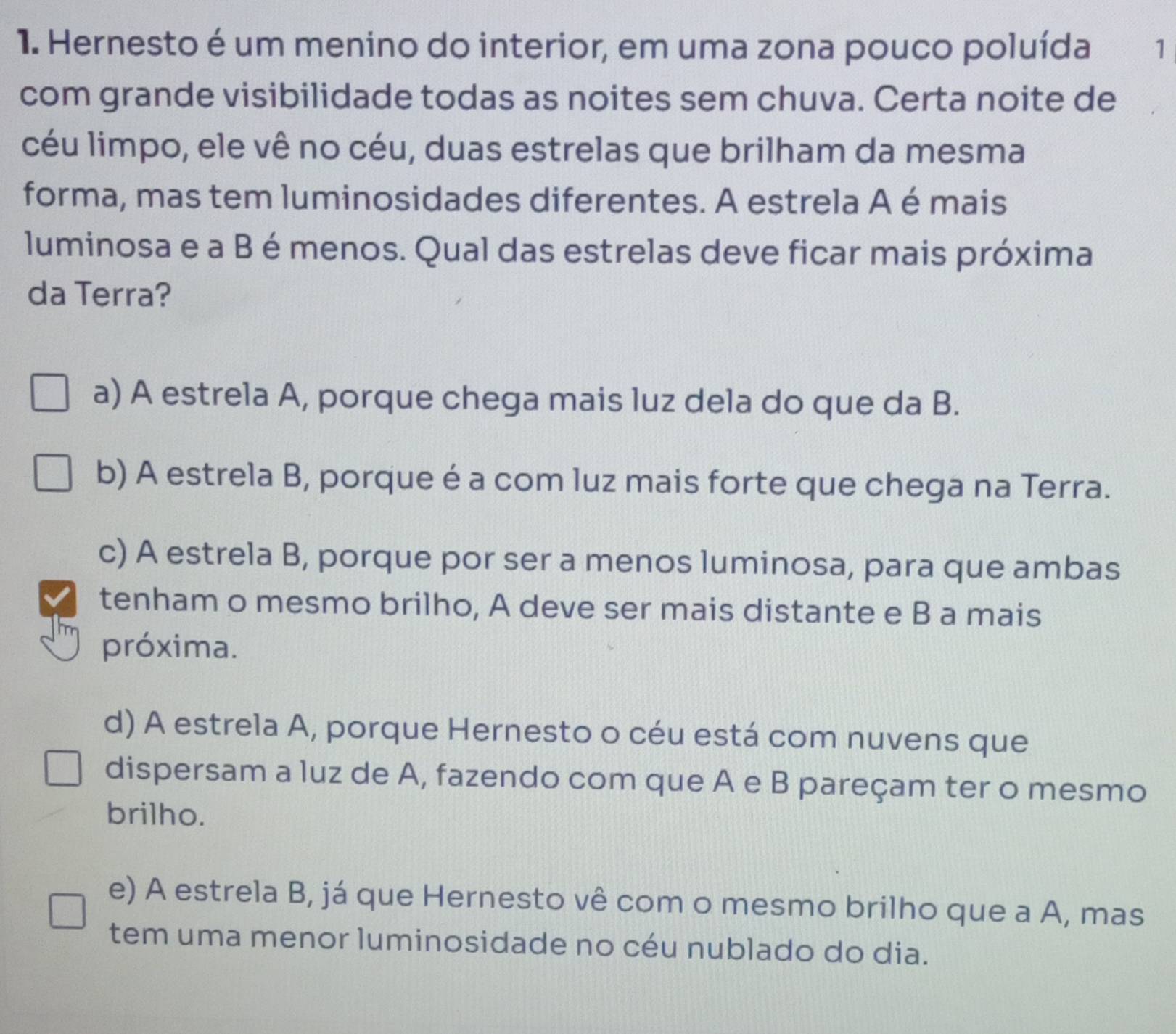 Hernesto é um menino do interior, em uma zona pouco poluída 1
com grande visibilidade todas as noites sem chuva. Certa noite de
céu limpo, ele vê no céu, duas estrelas que brilham da mesma
forma, mas tem luminosidades diferentes. A estrela A é mais
luminosa e a B é menos. Qual das estrelas deve ficar mais próxima
da Terra?
a) A estrela A, porque chega mais luz dela do que da B.
b) A estrela B, porque é a com luz mais forte que chega na Terra.
c) A estrela B, porque por ser a menos luminosa, para que ambas
tenham o mesmo brilho, A deve ser mais distante e B a mais
próxima.
d) A estrela A, porque Hernesto o céu está com nuvens que
dispersam a luz de A, fazendo com que A e B pareçam ter o mesmo
brilho.
e) A estrela B, já que Hernesto vê com o mesmo brilho que a A, mas
tem uma menor luminosidade no céu nublado do dia.