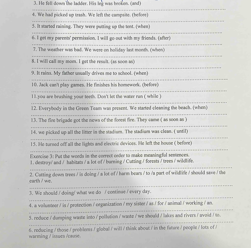 He fell down the ladder. His leg was broken. (and) 
_ 
4. We had picked up trash. We left the campsite. (before) 
_ 
5. It started raining. They were putting up the tent. (when) 
_ 
6. I get my parents' permission. I will go out with my friends. (after) 
_ 
7. The weather was bad. We were on holiday last month. (when) 
_ 
8. I will call my mom. I get the result. (as soon as) 
_ 
9. It rains. My father usually drives me to school. (when) 
_ 
10. Jack can't play games. He finishes his homework. (before) 
_ 
11.you are brushing your teeth. Don't let the water run ( while ) 
_ 
12. Everybody in the Green Team was present. We started cleaning the beach. (when) 
_ 
13. The fire brigade got the news of the forest fire. They came ( as soon as ) 
_ 
14. we picked up all the litter in the stadium. The stadium was clean. ( until) 
_ 
15. He turned off all the lights and electric devices. He left the house ( before) 
_ 
Exercise 3: Put the words in the correct order to make meaningful sentences. 
_ 
1. destroy/ and / habitats / a lot of / burning / Cutting / forests / trees / wildlife. 
2. Cutting down trees / is doing / a lot of / harm bears / to /a part of wildlife / should save / the 
_ 
earth / we. 
_ 
3. We should / doing/ what we do / continue / every day. 
_ 
4. a volunteer / is / protection / organization / my sister / as / for / animal / working / an. 
_ 
5. reduce / dumping waste into / pollution / waste / we should / lakes and rivers / avoid / to. 
6. reducing / those / problems / global / will / think about / in the future / people / lots of / 
warming / issues /cause.